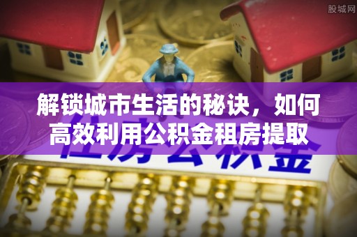 兴安盟解锁城市生活的秘诀，如何高效利用公积金租房提取