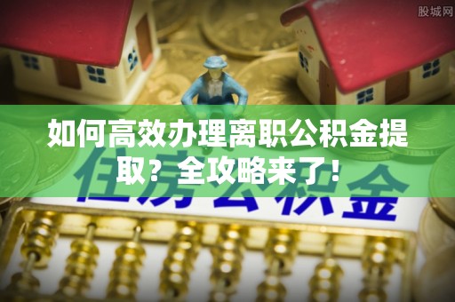 兴安盟如何高效办理离职公积金提取？全攻略来了！