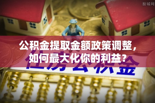 兴安盟公积金提取金额政策调整，如何最大化你的利益？