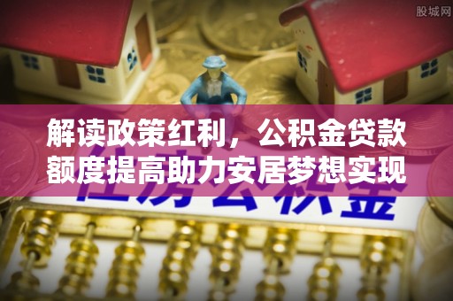 兴安盟解读政策红利，公积金贷款额度提高助力安居梦想实现
