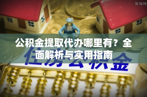 兴安盟公积金提取代办哪里有？全面解析与实用指南