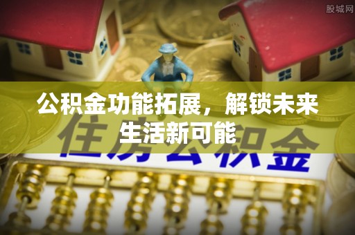 兴安盟公积金功能拓展，解锁未来生活新可能