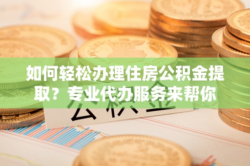 兴安盟如何轻松办理住房公积金提取？专业代办服务来帮你