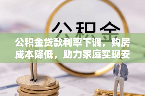 兴安盟公积金贷款利率下调，购房成本降低，助力家庭实现安居梦