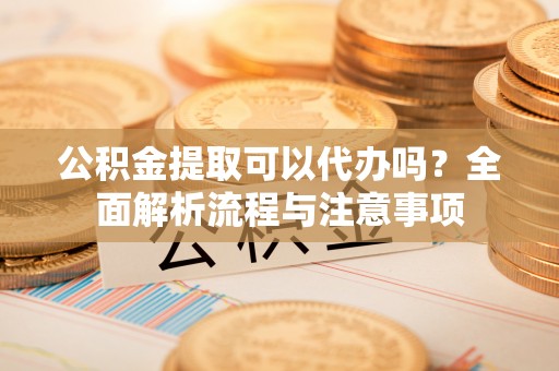 兴安盟公积金提取可以代办吗？全面解析流程与注意事项